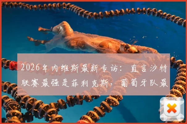2026年内维斯最新专访:直言沙特联赛最强是菲利克斯,葡萄牙队最强是自己,解析双线实力