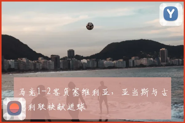 马竞1-2客负塞维利亚，亚当斯与古德利联袂献进球