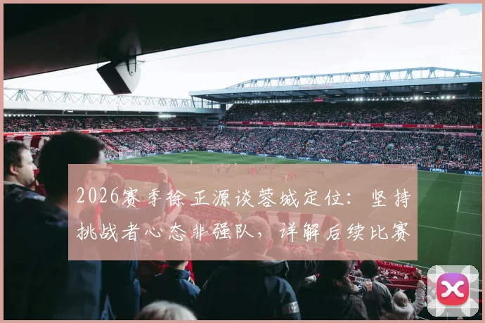 2026赛季徐正源谈蓉城定位：坚持挑战者心态非强队，详解后续比赛战略部署