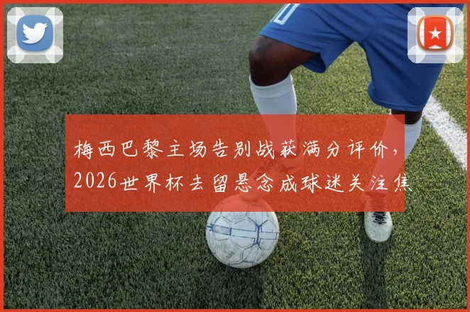 梅西巴黎主场告别战获满分评价,2026世界杯去留悬念成球迷关注焦点