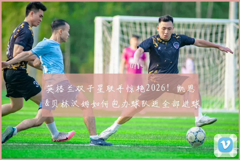 英格兰双子星联手惊艳2026!凯恩&贝林汉姆如何包办球队近全部进球(含完整数据统计)