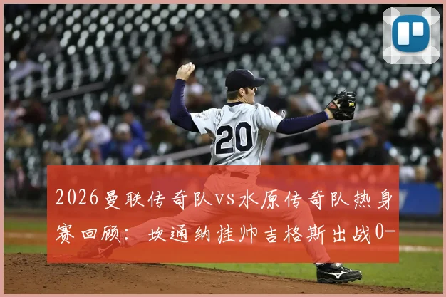 2026曼联传奇队vs水原传奇队热身赛回顾:坎通纳挂帅吉格斯出战0-1赛事分析,附完整出场阵容与教练战术解读
