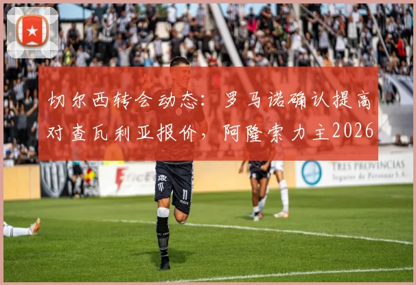 切尔西转会动态:罗马诺确认提高对查瓦利亚报价,阿隆索力主2026年夏窗关键签约