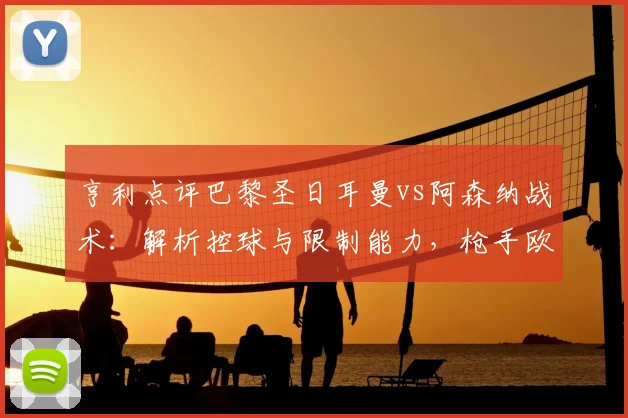 亨利点评巴黎圣日耳曼vs阿森纳战术：解析控球与限制能力，枪手欧冠前景引担忧（2026）