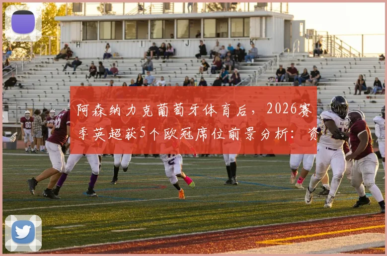 阿森纳力克葡萄牙体育后，2026赛季英超获5个欧冠席位前景分析：资格分配规则详解