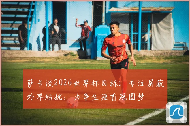 萨卡谈2026世界杯目标：专注屏蔽外界纷扰，力争生涯首冠圆梦