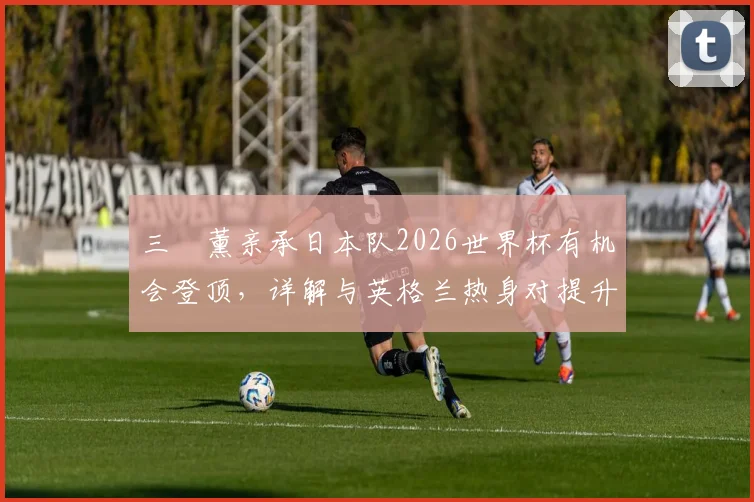 三笘薰亲承日本队2026世界杯有机会登顶，详解与英格兰热身对提升球员信心的关键作用