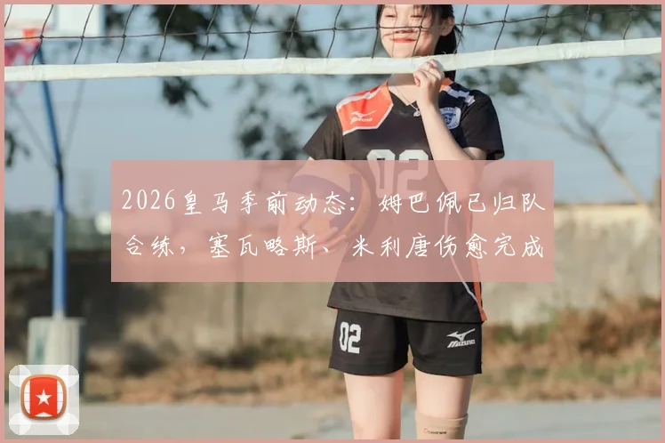 2026皇马季前动态：姆巴佩已归队合练，塞瓦略斯、米利唐伤愈完成训练课，安帅战术板迎新考验