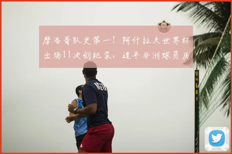 摩洛哥队史第一！阿什拉夫世界杯出场11次创纪录，追平非洲球员历史最佳，2026世界杯看点前瞻