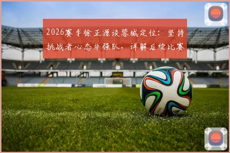 2026赛季徐正源谈蓉城定位:坚持挑战者心态非强队,详解后续比赛战略部署