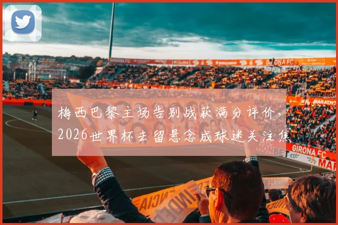 梅西巴黎主场告别战获满分评价，2026世界杯去留悬念成球迷关注焦点