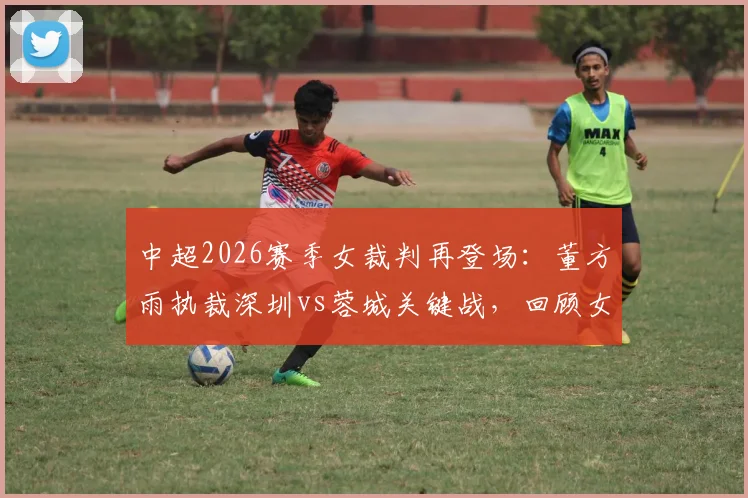 中超2026赛季女裁判再登场：董方雨执裁深圳vs蓉城关键战，回顾女裁判执法历史与判罚要点解读