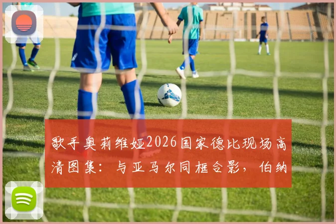歌手奥莉维娅2026国家德比现场高清图集：与亚马尔同框合影，伯纳乌看台激情庆祝夺冠瞬间全记录