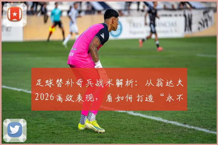 足球替补奇兵战术解析：从翁达夫2026高效表现，看如何打造“永不放弃”的球队进攻体系