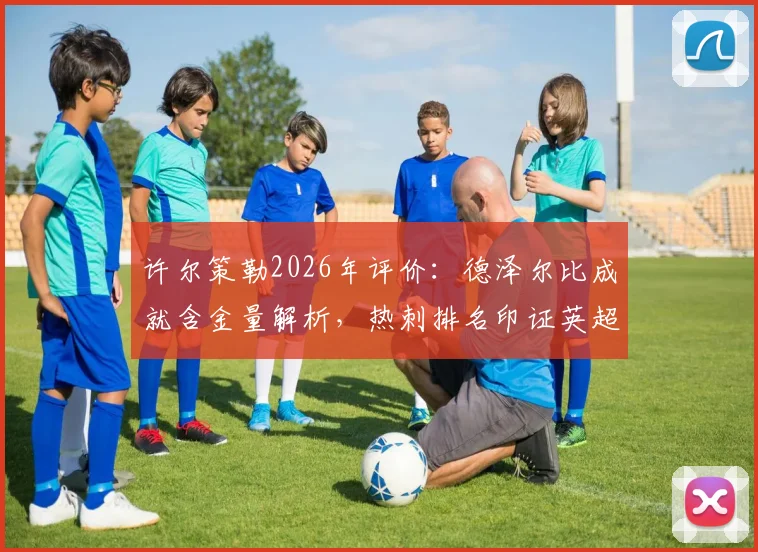 许尔策勒2026年评价：德泽尔比成就含金量解析，热刺排名印证英超残酷竞争现实