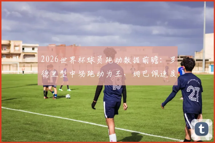 2026世界杯球员跑动数据前瞻：罗德里型中场跑动为王，姆巴佩速度纪录能否打破？附详细查询指南