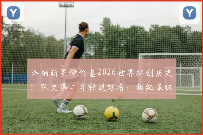 加纳新星伊伦基2026世界杯创历史:队史第二年轻进球者,距纪录仅差三月解析