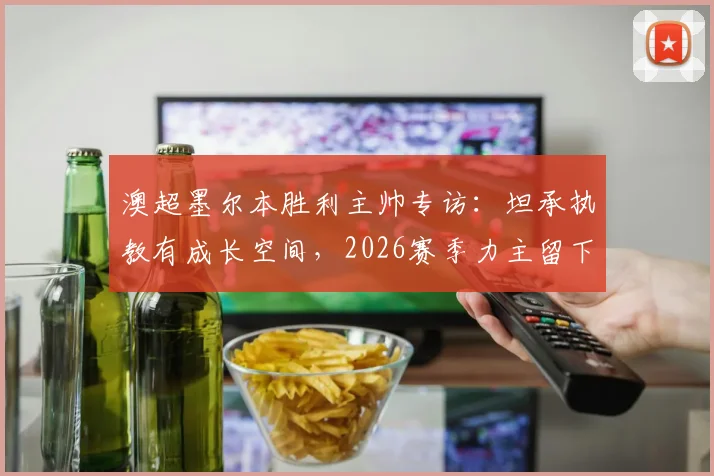 澳超墨尔本胜利主帅专访：坦承执教有成长空间，2026赛季力主留下核心马塔