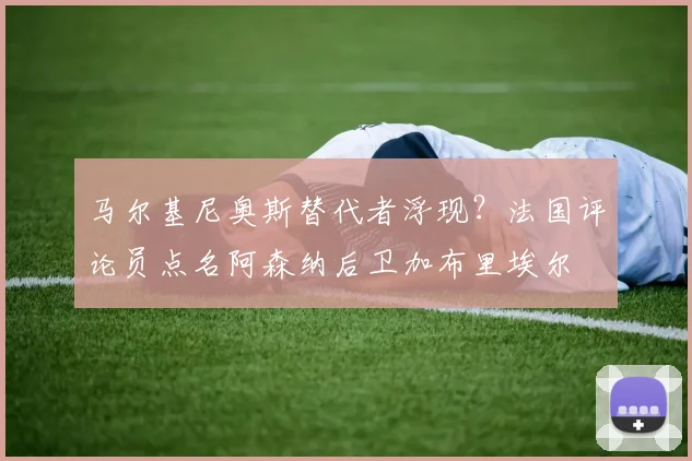 马尔基尼奥斯替代者浮现？法国评论员点名阿森纳后卫加布里埃尔