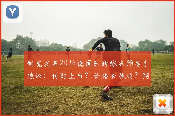 耐克发布2026德国队新球衣预告引热议：何时上市？价格会涨吗？阿迪达斯时代终结详解