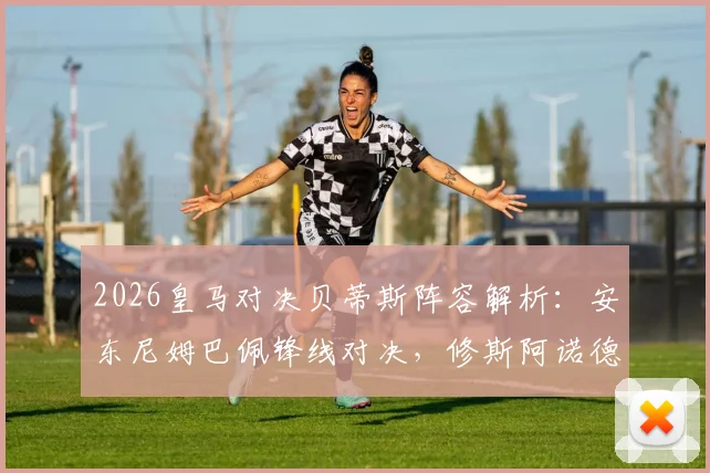 2026皇马对决贝蒂斯阵容解析：安东尼姆巴佩锋线对决，修斯阿诺德首发表现回顾