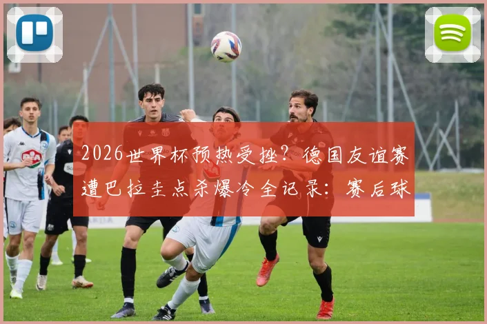 2026世界杯预热受挫？德国友谊赛遭巴拉圭点杀爆冷全记录：赛后球员落寞神情图集，纳帅瘫坐原因与战术复盘深度解析