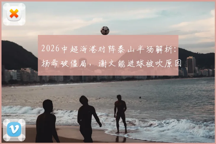 2026中超海港对阵泰山半场解析：杨希破僵局，谢文能进球被吹原因引热议，附精彩瞬间回顾