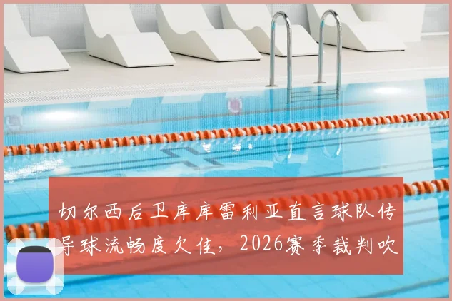 切尔西后卫库库雷利亚直言球队传导球流畅度欠佳,2026赛季裁判吹罚尺度引争议