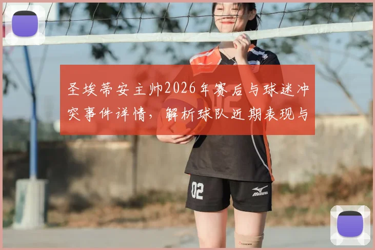 圣埃蒂安主帅2026年赛后与球迷冲突事件详情,解析球队近期表现与球迷不满原因