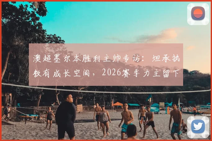 澳超墨尔本胜利主帅专访:坦承执教有成长空间,2026赛季力主留下核心马塔
