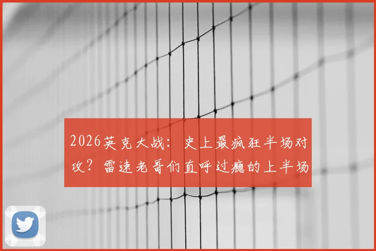 2026英克大战:史上最疯狂半场对攻?雷速老哥们直呼过瘾的上半场进球全回顾