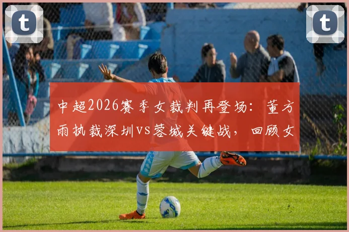 中超2026赛季女裁判再登场:董方雨执裁深圳vs蓉城关键战,回顾女裁判执法历史与判罚要点解读