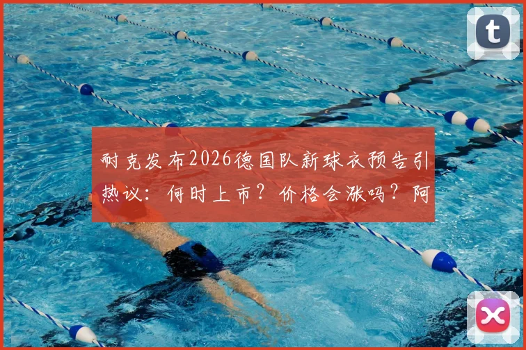 耐克发布2026德国队新球衣预告引热议:何时上市?价格会涨吗?阿迪达斯时代终结详解