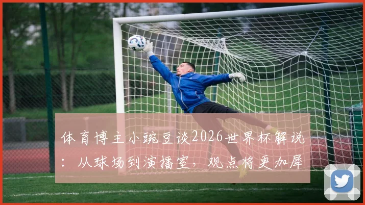 体育博主小豌豆谈2026世界杯解说：从球场到演播室，观点将更加犀利与尖锐