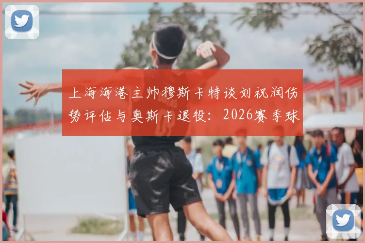上海海港主帅穆斯卡特谈刘祝润伤势评估与奥斯卡退役：2026赛季球队面临的挑战与调整