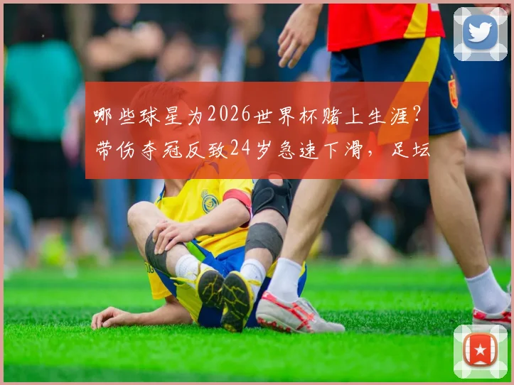 哪些球星为2026世界杯赌上生涯?带伤夺冠反致24岁急速下滑,足坛悲情英雄启示录