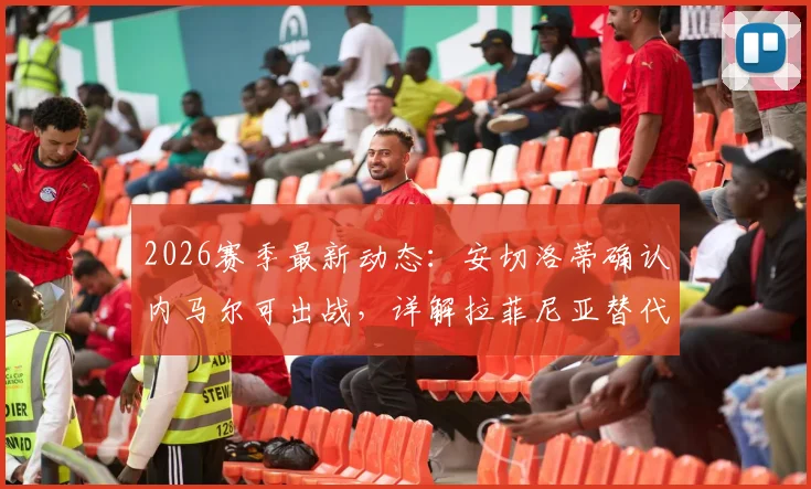 2026赛季最新动态：安切洛蒂确认内马尔可出战，详解拉菲尼亚替代者人选与战术影响