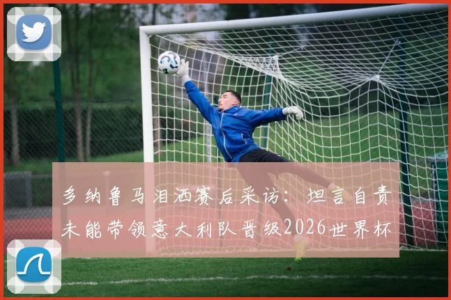多纳鲁马泪洒赛后采访:坦言自责未能带领意大利队晋级2026世界杯,回应未来国家队去留