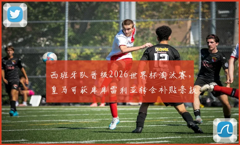 西班牙队晋级2026世界杯淘汰赛,皇马可获库库雷利亚转会补贴条款详解