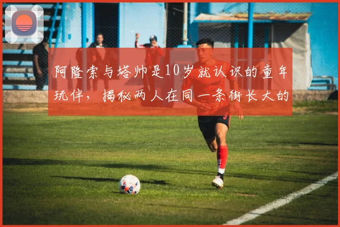 阿隆索与塔帅是10岁就认识的童年玩伴，揭秘两人在同一条街长大的早年故事与情谊