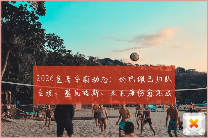 2026皇马季前动态:姆巴佩已归队合练,塞瓦略斯、米利唐伤愈完成训练课,安帅战术板迎新考验
