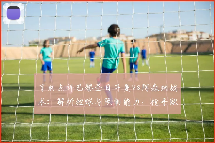 亨利点评巴黎圣日耳曼vs阿森纳战术:解析控球与限制能力,枪手欧冠前景引担忧(2026)