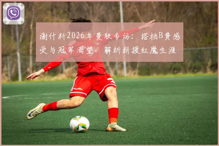 谢什科2026年曼联专访:搭档B费感受与冠军渴望,解析新援红魔生涯前景