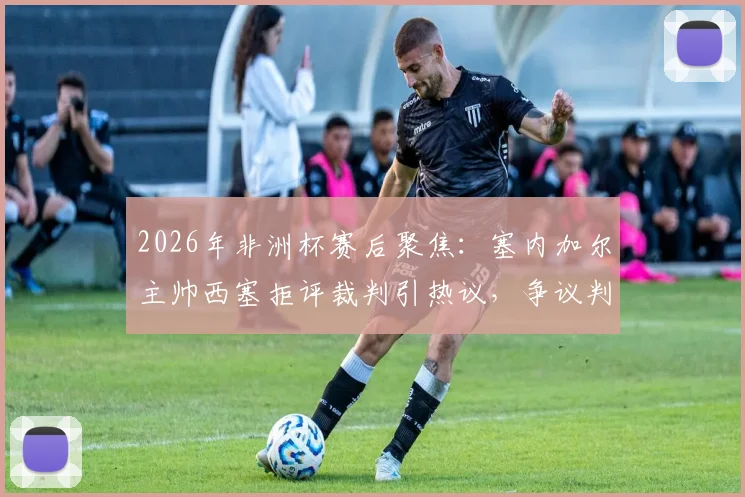 2026年非洲杯赛后聚焦：塞内加尔主帅西塞拒评裁判引热议，争议判罚背后的战术与心态解析