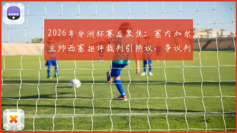 2026年非洲杯赛后聚焦:塞内加尔主帅西塞拒评裁判引热议,争议判罚背后的战术与心态解析