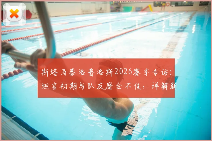 斯塔马泰洛普洛斯2026赛季专访:坦言初期与队友磨合不佳,详解新帅上任带来的积极转变