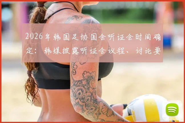 2026年韩国足协国会听证会时间确定：韩媒披露听证会议程、讨论要点及预期影响
