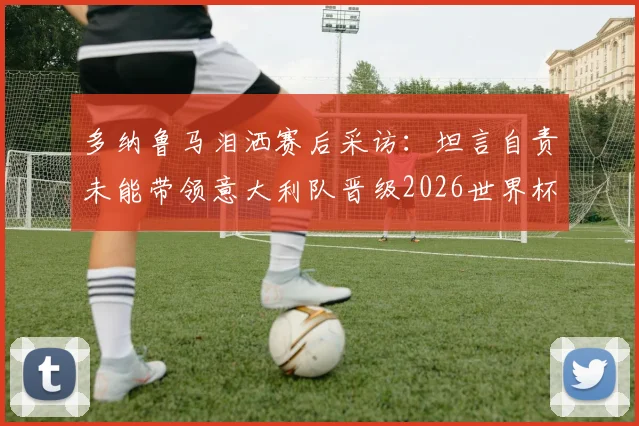 多纳鲁马泪洒赛后采访：坦言自责未能带领意大利队晋级2026世界杯，回应未来国家队去留