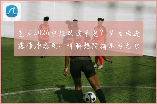 皇马2026中场风波平息?罗马诺透露穆帅态度,详解楚阿梅尼与巴尔韦德留队影响