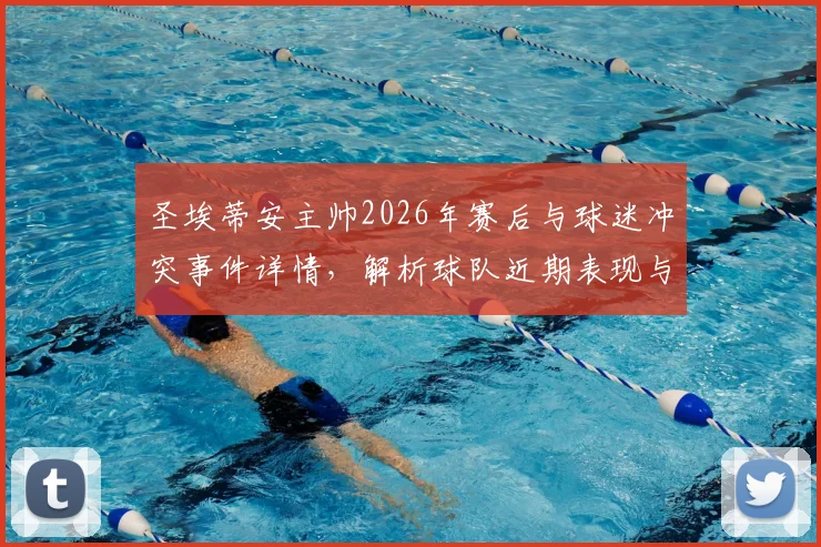 圣埃蒂安主帅2026年赛后与球迷冲突事件详情，解析球队近期表现与球迷不满原因